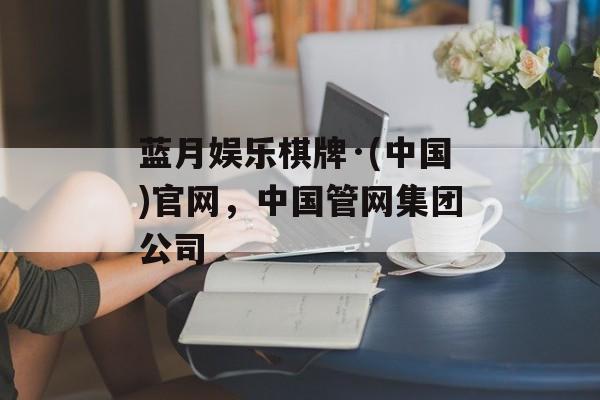 蓝月娱乐棋牌·(中国)官网，中国管网集团公司