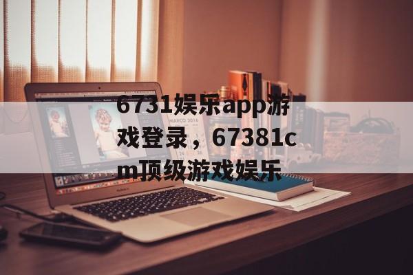 6731娱乐app游戏登录，67381cm顶级游戏娱乐